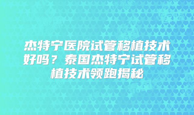 杰特宁医院试管移植技术好吗?泰国杰特宁试管移植技术领跑揭秘