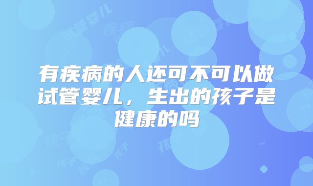 有疾病的人还可不可以做试管婴儿,生出的孩子是健康的吗