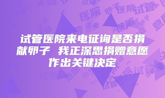 试管医院来电征询是否捐献卵子 我正深思捐赠意愿作出关键决定