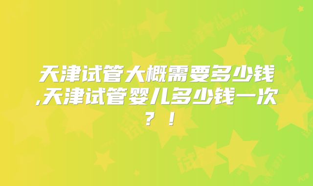 天津试管大概需要多少钱,天津试管婴儿多少钱一次？！