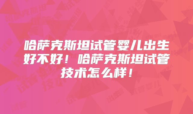 哈萨克斯坦试管婴儿出生好不好!哈萨克斯坦试管技术怎么样!