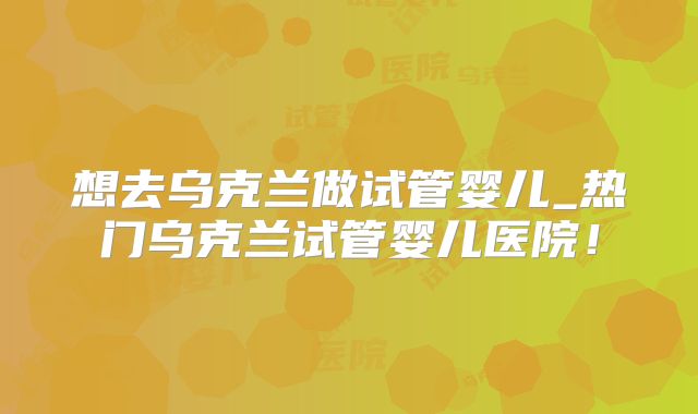 想去乌克兰做试管婴儿_热门乌克兰试管婴儿医院!