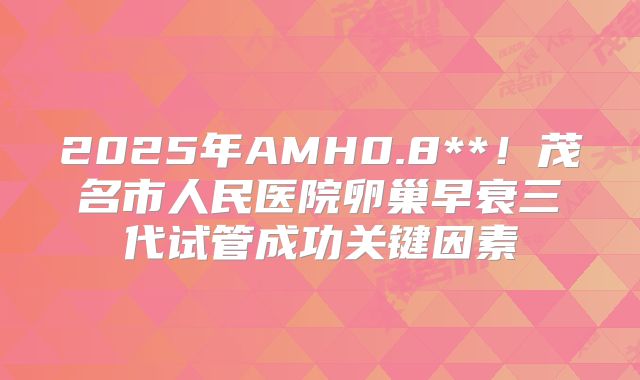 2025年AMH0.8**!茂名市人民医院卵巢早衰三代试管成功关键因素