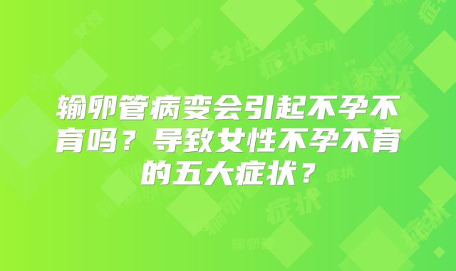 输卵管病变会引起不孕不育吗？导致女性不孕不育的五大症状？