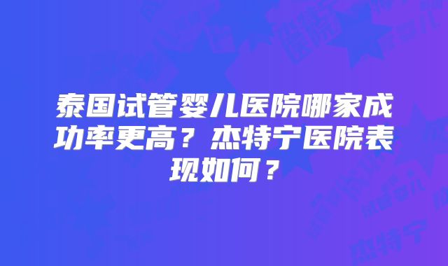 泰国试管婴儿医院哪家成功率更高?杰特宁医院表现如何?