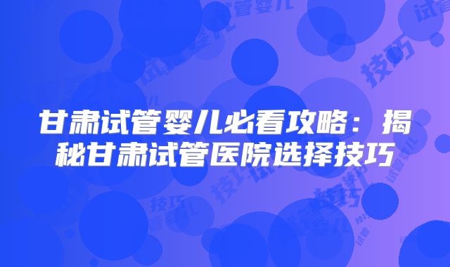 甘肃试管婴儿必看攻略：揭秘甘肃试管医院选择技巧