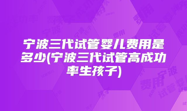 宁波三代试管婴儿费用是多少(宁波三代试管高成功率生孩子)
