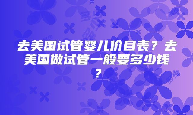 去美国试管婴儿价目表?去美国做试管一般要多少钱?