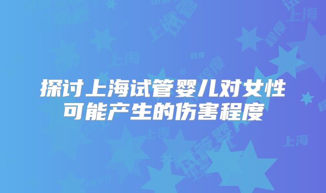 探讨上海试管婴儿对女性可能产生的伤害程度