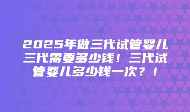 2025年做三代试管婴儿三代需要多少钱!三代试管婴儿多少钱一次?!