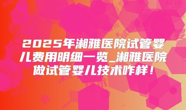 2025年湘雅医院试管婴儿费用明细一览_湘雅医院做试管婴儿技术咋样!