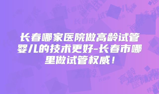 长春哪家医院做高龄试管婴儿的技术更好-长春市哪里做试管权威!