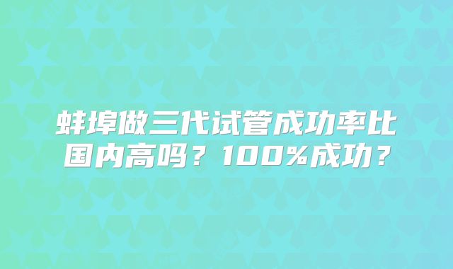 蚌埠做三代试管成功率比国内高吗?100%成功?