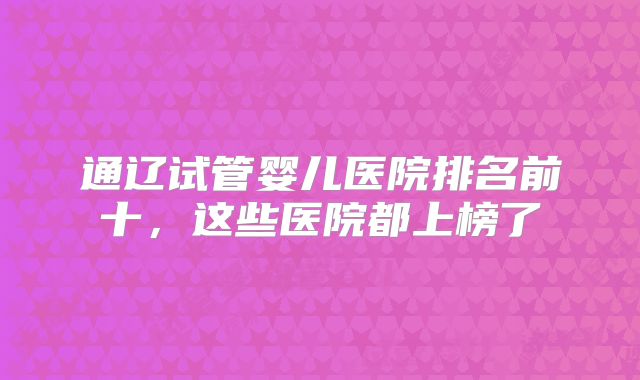 通辽试管婴儿医院排名前十,这些医院都上榜了