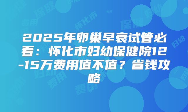 2025年卵巢早衰试管必看:怀化市妇幼保健院12-15万费用值不值?省钱攻略