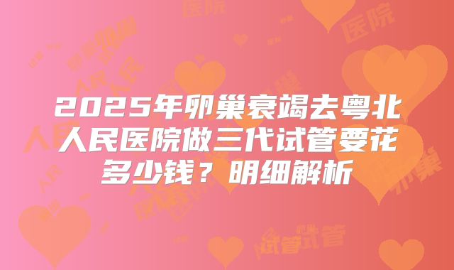 2025年卵巢衰竭去粤北人民医院做三代试管要花多少钱?明细解析