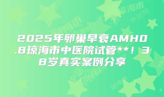 2025年卵巢早衰AMH0.8琼海市中医院试管**!38岁真实案例分享