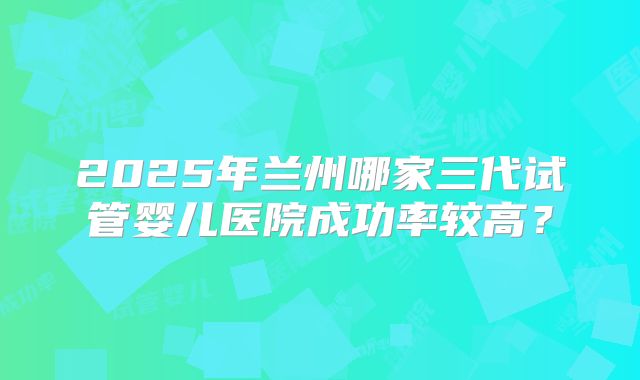 2025年兰州哪家三代试管婴儿医院成功率较高?