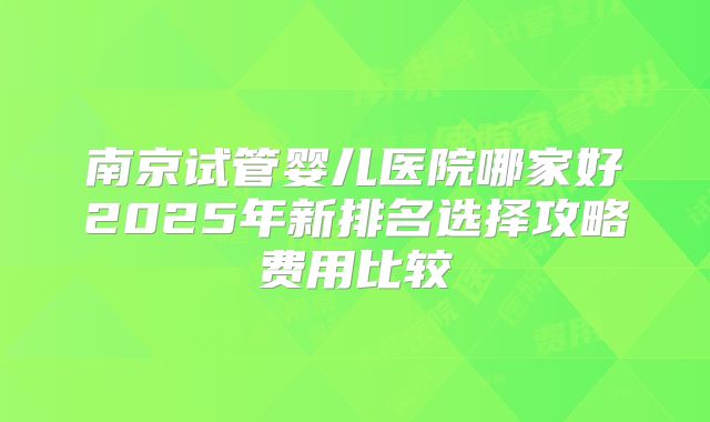南京试管婴儿医院哪家好2025年新排名选择攻略费用比较