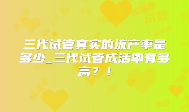 三代试管真实的流产率是多少_三代试管成活率有多高?!