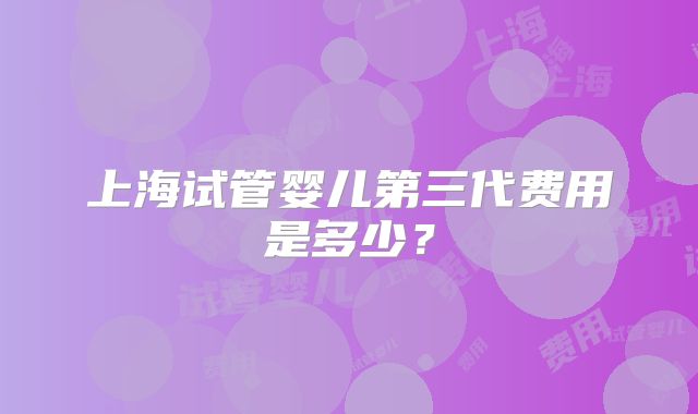 上海试管婴儿第三代费用是多少?