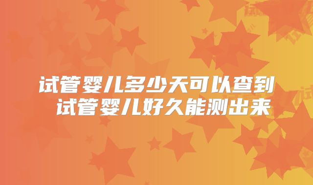 试管婴儿多少天可以查到 试管婴儿好久能测出来