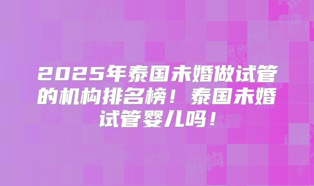 2025年泰国未婚做试管的机构排名榜!泰国未婚试管婴儿吗!