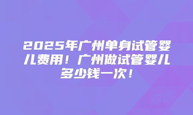 2025年广州单身试管婴儿费用！广州做试管婴儿多少钱一次！
