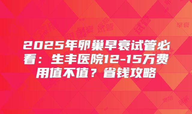 2025年卵巢早衰试管必看:生丰医院12-15万费用值不值?省钱攻略