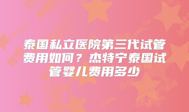 泰国私立医院第三代试管费用如何?杰特宁泰国试管婴儿费用多少