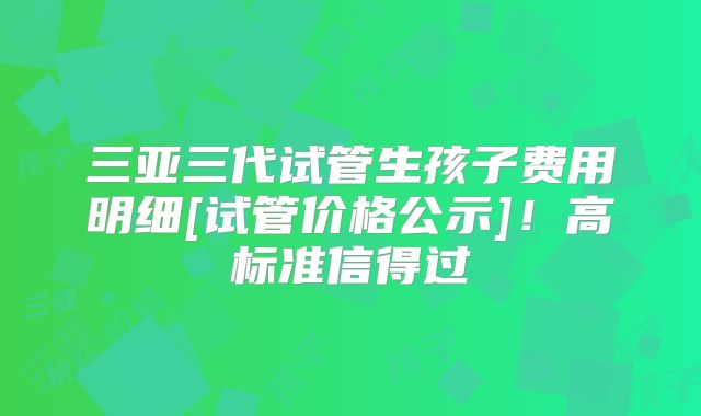 三亚三代试管生孩子费用明细[试管价格公示]！高标准信得过