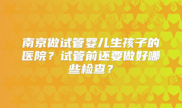 南京做试管婴儿生孩子的医院？试管前还要做好哪些检查？