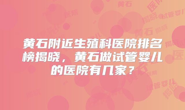 黄石附近生殖科医院排名榜揭晓,黄石做试管婴儿的医院有几家?