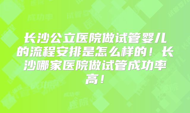 长沙公立医院做试管婴儿的流程安排是怎么样的!长沙哪家医院做试管成功率高!