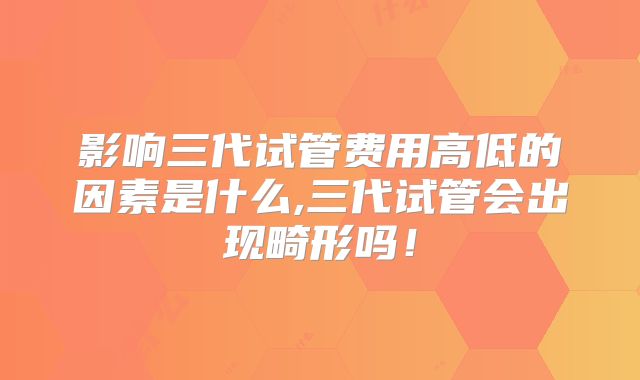 影响三代试管费用高低的因素是什么,三代试管会出现畸形吗!