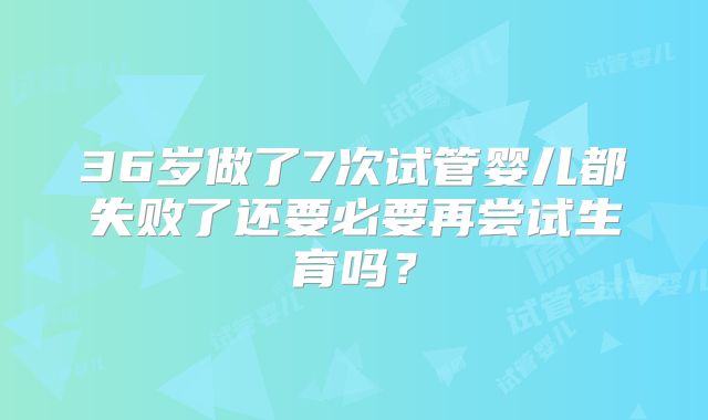 36岁做了7次试管婴儿都失败了还要必要再尝试生育吗?