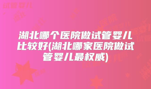 湖北哪个医院做试管婴儿比较好(湖北哪家医院做试管婴儿最权威)