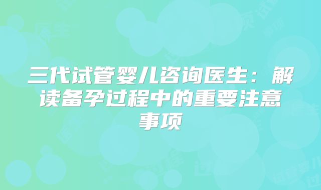 三代试管婴儿咨询医生:解读备孕过程中的重要注意事项