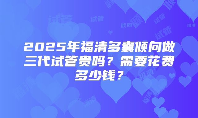 2025年福清多囊倾向做三代试管贵吗?需要花费多少钱?