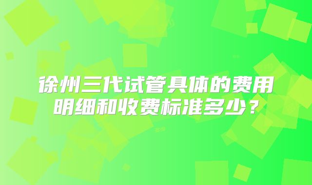 徐州三代试管具体的费用明细和收费标准多少?