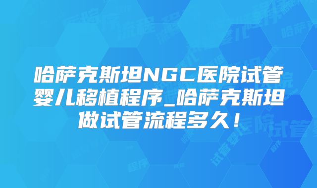 哈萨克斯坦NGC医院试管婴儿移植程序_哈萨克斯坦做试管流程多久!