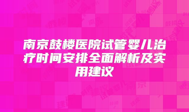 南京鼓楼医院试管婴儿治疗时间安排全面解析及实用建议