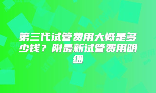 第三代试管费用大概是多少钱?附最新试管费用明细