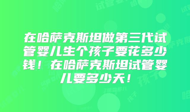 在哈萨克斯坦做第三代试管婴儿生个孩子要花多少钱!在哈萨克斯坦试管婴儿要多少天!