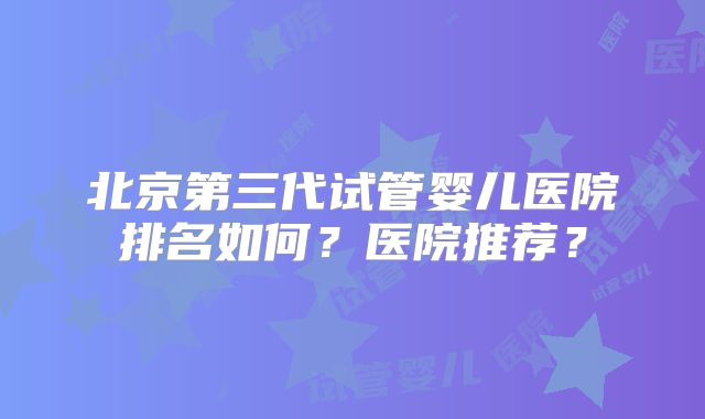北京第三代试管婴儿医院排名如何？医院推荐？