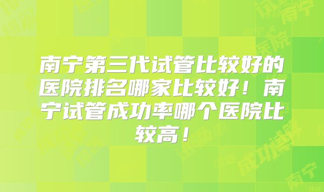 南宁第三代试管比较好的医院排名哪家比较好！南宁试管成功率哪个医院比较高！