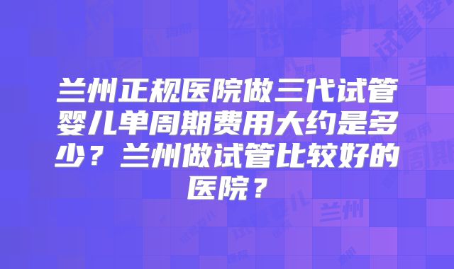 兰州正规医院做三代试管婴儿单周期费用大约是多少?兰州做试管比较好的医院?