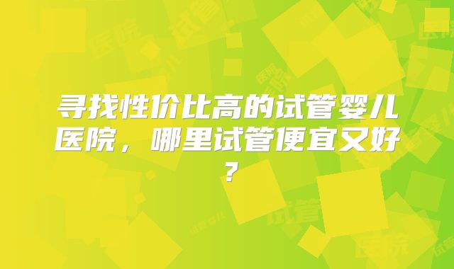 寻找性价比高的试管婴儿医院，哪里试管便宜又好？