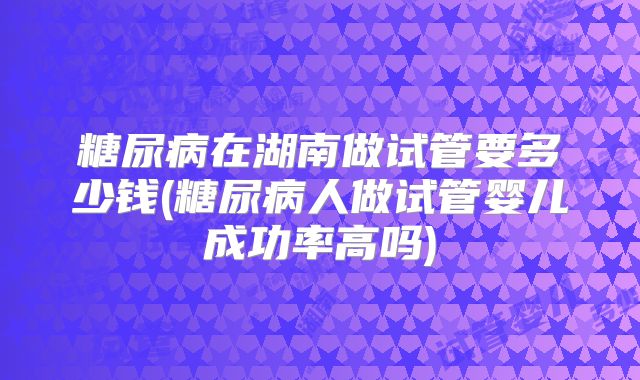 糖尿病在湖南做试管要多少钱(糖尿病人做试管婴儿成功率高吗)