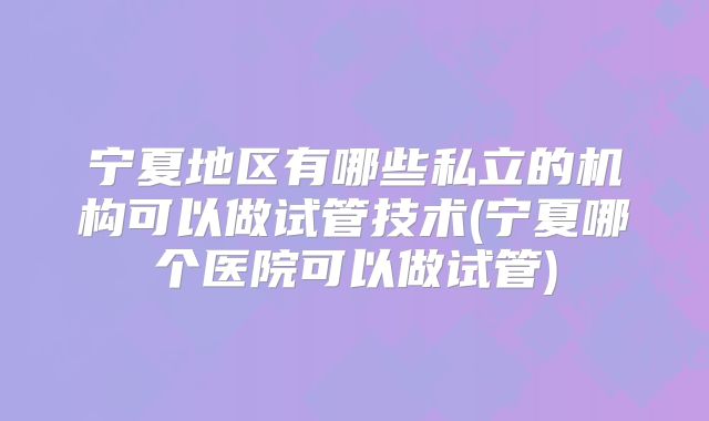 宁夏地区有哪些私立的机构可以做试管技术(宁夏哪个医院可以做试管)